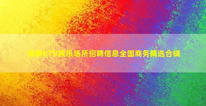 铜陵KTV娱乐场所招聘信息全国商务精选合辑